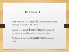 In Phase 1…• First on the list is to create holes which will hold bearings for the S.H.O. Drive.• Second is to install brass hinges which will connect the wood panels to the wood base.• And third is to install square nuts onto the shaft.