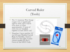 Curved Ruler(Tools)• The 12 American Wire Gauge copper wire is significantly rigid by itself, and it will be even more so when approximately 22 turns of such wire are bundled together in each S.H.O. coil• Therefore I have used the 24” (or 610 mm) Flexible Curved Ruler by Staedtler, which is stiff in its own right, to trace various models for the S Curve of the S.H.O. Coils.
