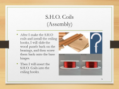 S.H.O. Coils(Assembly)• After I make the S.H.O coils and install the ceiling hooks, I will slide the wood panels back on the bearings, and then screw them back onto the base hinges.• Then I will insert the S.H.O. Coils into the ceiling hooks.