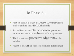 In Phase 6…• First on the list is to get a square tote that will be used to enclose the S.H.O. Drive inside.• Second is to secure plastic spools together and secure them in the center-bottom of the square tote.• Third is to insert protective edge trim on the handles.• Fourth is to run an enclosed extended duration test.