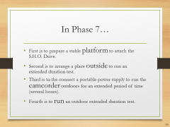 In Phase 7…• First is to prepare a stable platform to attach the S.H.O. Drive.• Second is to arrange a place outside to run an extended duration test.• Third is to the connect a portable power supply to run the camcorder outdoors for an extended period of time (several hours).• Fourth is to run an outdoor extended duration test.
